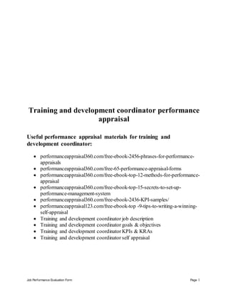 Job Performance Evaluation Form Page 1
Training and development coordinator performance
appraisal
Useful performance appraisal materials for training and
development coordinator:
 performanceappraisal360.com/free-ebook-2456-phrases-for-performance-
appraisals
 performanceappraisal360.com/free-65-performance-appraisal-forms
 performanceappraisal360.com/free-ebook-top-12-methods-for-performance-
appraisal
 performanceappraisal360.com/free-ebook-top-15-secrets-to-set-up-
performance-management-system
 performanceappraisal360.com/free-ebook-2436-KPI-samples/
 performanceappraisal123.com/free-ebook-top -9-tips-to-writing-a-winning-
self-appraisal
 Training and development coordinator job description
 Training and development coordinator goals & objectives
 Training and development coordinator KPIs & KRAs
 Training and development coordinator self appraisal
 