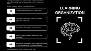 (Confessore & Kops, 1998; London & Mone, 1999)
LEARNING
ORGANIZATION
01
Emphasizing problem solving and innovation
02
Developing systems that enhance knowledge
generation and sharing
03
Encouraging flexibility and experimentation
04
Valuing the well‐being and development of all
employees
05
Encouraging employees to find or make opportunities
to learn from whatever situation is presented
Learning organizations are companies that emphasize continuous
learning, knowledge sharing, and personal mastery (Jeppensen,
2002).
Several additional features include the following:
 