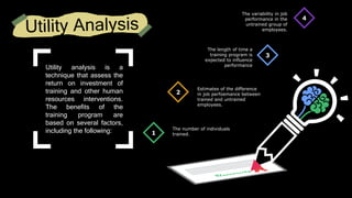 The number of individuals
trained.1
Estimates of the difference
in job perfoemance between
trained and untrained
employees.
2
The variability in job
performance in the
untrained group of
employees.
4
The length of time a
training program is
expected to influence
performance
3
Utility analysis is a
technique that assess the
return on investment of
training and other human
resources interventions.
The benefits of the
training program are
based on several factors,
including the following:
 