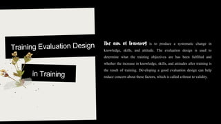 is to produce a systematic change in
knowledge, skills, and attitude. The evaluation design is used to
determine what the training objectives are has been fulfilled and
whether the increase in knowledge, skills, and attitudes after training is
the result of training. Developing a good evaluation design can help
reduce concern about these factors, which is called a threat to validity.
 