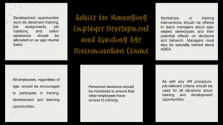 Development opportunities
such as classroom training,
job assignments, job
rotations, and tuition
assistance should be
allocated on an age neutral
basis.
Workshops or training
interventions should be offered
to teach managers about age-
related stereotypes and their
potential effects on decisions
and behavior. Managers must
also be specially trained about
ADEA.
All employees, regardless of
age, should be encouraged
to participate in training,
development and learning
opportunities.
.
Personnel decisions should
be monitored to ensure that
older employees have
access to training.
As with any HR procedure,
job-relevant criteria should be
used for all decisions about
training and development
opportunities.
 