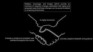 Wolfson, Cavanagh, and Kraiger (2014) provide an
overview of cognitive changes associated with aging and
proposed ways that these changes can be accommodated
in a training environment.
Is highly structured
provides adaptive feedback and guidanceIncludes a simple and consistent user
interface throughout the course
 