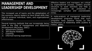 MANAGEMENT AND
LEADERSHIP DEVELOPMENT
Effective leaders and managers are critical
to organizational success. Leaders provide
structure to work activities and help a
diverse workforce be productive in
increasingly complex and unpredictable
times.The increased use of teams and the globalization of
the economy require leaders to have broad skills that
help to enhance individual, team, and organizational
effectiveness.
A meta‐analysis of managerial leadership
development programs found that such
programs have positive results on the
development of leadership skills (Collins &
Holton, 2004).
Several training methods that are increasingly being
used in the field of management and leadership
development (McCauley, 2001):
a. Assessment Centers
b. 360‐degree feedback
c. Coaching
d. Informal training experiences
 
