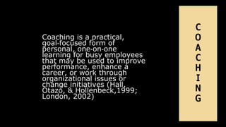 Coaching is a practical,
goal‐focused form of
personal, one‐on‐one
learning for busy employees
that may be used to improve
performance, enhance a
career, or work through
organizational issues or
change initiatives (Hall,
Otazo, & Hollenbeck,1999;
London, 2002)
C
O
A
C
H
I
N
G
 