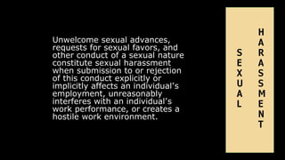 Unwelcome sexual advances,
requests for sexual favors, and
other conduct of a sexual nature
constitute sexual harassment
when submission to or rejection
of this conduct explicitly or
implicitly affects an individual’s
employment, unreasonably
interferes with an individual’s
work performance, or creates a
hostile work environment.
H
A
S R
E A
X S
U S
A M
L E
N
T
 