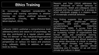 Ethics Training
An increasingly important consideration for
educators and training specialists is whether
training can reduce unethical behavior in
organizations (Treviño, den Nieuwenboer,
&Kish‐Gephart, 2014).
Lefkowitz (2003) published a comprehensive book
addressing ethics and values in I‐O psychology. He
has also contributed to a regular column called
“The I‐O Ethicist” in The Industrial‐Organizational
Psychologist that provides advice and ethical
perspectives on various I‐O topics and practices
(e.g., Lefkowitz, 2004). In addition, an edited
book by Darley,
Messick, and Tyler (2014) addresses the
social influences on ethical behavior in
organizations). Welsh and colleagues (2015)
proposed and found support for a process in
which individuals engage in a slippery slope
of increasingly unethical behavior.
This finding suggests that organizations
might manage employ-ees’ ethical
perceptions and work attitudes with
complementary policies (Valentine
&Fleischman, 2008). A survey from the
Ethics Resource Center (2005) indicated that
an increasing number of organizations has
formal ethics and compliance training.
Lefkowitz (2006) noted that in addition to
ethics training, moral and ethical leadership
from senior executives is critical in creating
strong ethical climates and cultures. In
Chapter 12, we will address ethical
leadership and in Chapter 14 we will cover
climate and culture in detail.
 