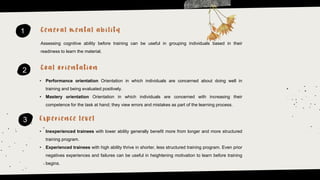 1
2
3
Assessing cognitive ability before training can be useful in grouping individuals based in their
readiness to learn the material.
• Performance orientation Orientation in which individuals are concerned about doing well in
training and being evaluated positively.
• Mastery orientation Orientation in which individuals are concerned with increasing their
competence for the task at hand; they view errors and mistakes as part of the learning process.
• Inexperienced trainees with lower ability generally benefit more from longer and more structured
training program.
• Experienced trainees with high ability thrive in shorter, less structured training program. Even prior
negatives experiences and failures can be useful in heightening motivation to learn before training
begins.
 