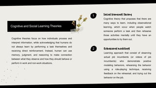 1
Cognitive theory that proposes that there are
many ways to learn, including observational
learning, which occur when people watch
someone perform a task and then rehearse
those activities mentally until they have an
opportunities to try them out.
2
Learning approach that consist of observing
actual job incumbents (or videos of job
incumbents) who demonstrate positive
modeling behaviors, rehearsing the behavior
using a role-playing technique, receiving
feedback on the rehearsal, and trying out the
behavior on the job.
Cognitive theories focus on how individuals process and
interpret information, while acknowledging that humans do
not always learn by performing a task themselves and
receiving direct reinforcement. Instead, human can use
memory, judgment, and reasoning to make connection
between what they observe and how they should behave or
perform in work and non-work situations.
 