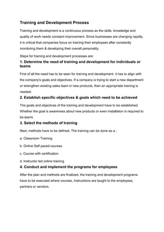Training and Development Process
Training and development is a continuous process as the skills, knowledge and
quality of work needs constant improvement. Since businesses are changing rapidly,
it is critical that companies focus on training their employees after constantly
monitoring them & developing their overall personality.
Steps for training and development processes are:
1. Determine the need of training and development for individuals or
teams
First of all the need has to be seen for training and development. it has to align with
the company's goals and objectives. If a company is trying to start a new department
or strengthen existing sales team in new products, then an appropriate training is
needed.
2. Establish specific objectives & goals which need to be achieved
The goals and objectives of the training and development have to be established.
Whether the goal is awareness about new products or even installation is required to
be learnt.
3. Select the methods of training
Next, methods have to be defined. The training can be done as a :
a. Classroom Training
b. Online Self paced courses
c. Course with certification
d. Instructor led online training
4. Conduct and implement the programs for employees
After the plan and methods are finalized, the training and development programs
have to be executed where courses, instructions are taught to the employees,
partners or vendors.
 