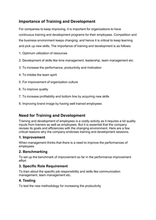 Importance of Training and Development
For companies to keep improving, it is important for organizations to have
continuous training and development programs for their employees. Competition and
the business environment keeps changing, and hence it is critical to keep learning
and pick up new skills. The importance of training and development is as follows:
1, Optimum utilization of resources
2. Development of skills like time management, leadership, team management etc.
3. To increase the performance, productivity and motivation
4. To imbibe the team spirit
5. For improvement of organization culture
6. To improve quality
7. To increase profitability and bottom line by acquiring new skills
8. Improving brand image by having well trained employees
Need for Training and Development
Training and development of employees is a costly activity as it requires a lot quality
inputs from trainers as well as employees. But it is essential that the company
revises its goals and efficiencies with the changing environment. Here are a few
critical reasons why the company endorses training and development sessions.
1. Improvement
When management thinks that there is a need to improve the performances of
employees
2. Benchmarking
To set up the benchmark of improvement so far in the performance improvement
effort
3. Specific Role Requirement
To train about the specific job responsibility and skills like communication
management, team management etc.
4. Testing
To test the new methodology for increasing the productivity
 