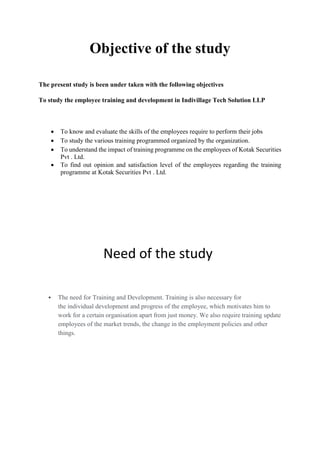 Objective of the study
The present study is been under taken with the following objectives
To study the employee training and development in Indivillage Tech Solution LLP
 To know and evaluate the skills of the employees require to perform their jobs
 To study the various training programmed organized by the organization.
 To understand the impact of training programme on the employees of Kotak Securities
Pvt . Ltd.
 To find out opinion and satisfaction level of the employees regarding the training
programme at Kotak Securities Pvt . Ltd.
Need of the study
 The need for Training and Development. Training is also necessary for
the individual development and progress of the employee, which motivates him to
work for a certain organisation apart from just money. We also require training update
employees of the market trends, the change in the employment policies and other
things.
 