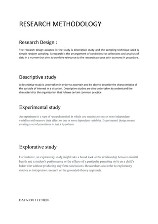 RESEARCH METHODOLOGY
Research Design :
The research design adapted in the study is descriptive study and the sampling technique used is
simple random sampling. A research is the arrangement of conditions for collections and analysis of
data in a manner that aims to combine relevance to the research purpose with economy in procedure.
Descriptive study
A descriptive study is undertaken in order to ascertain and be able to describe the characteristics of
the variable of interest in a situation. Descriptive studies are also undertaken to understand the
characteristics the organization that follows certain common practice
Experimental study
An experiment is a type of research method in which you manipulate one or more independent
variables and measure their effect on one or more dependent variables. Experimental design means
creating a set of procedures to test a hypothesis
Explorative study
For instance, an exploratory study might take a broad look at the relationship between mental
health and a student's performance or the effects of a particular parenting style on a child's
behaviour without producing any firm conclusions. Researchers also refer to exploratory
studies as interpretive research or the grounded-theory approach.
DATA COLLECTION
 