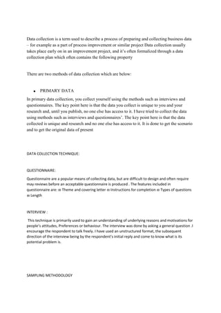 Data collection is a term used to describe a process of preparing and collecting business data
– for example as a part of process improvement or similar project Data collection usually
takes place early on in an improvement project, and it’s often formalized through a data
collection plan which often contains the following property
There are two methods of data collection which are below:
 PRIMARY DATA
In primary data collection, you collect yourself using the methods such as interviews and
questionnaires. The key point here is that the data you collect is unique to you and your
research and, until you publish, no one else has access to it. I have tried to collect the data
using methods such as interviews and questionnaires’. The key point here is that the data
collected is unique and research and no one else has access to it. It is done to get the scenario
and to get the original data of present
DATA COLLECTION TECHNIQUE:
QUESTIONNAIRE:
Questionnaire are a popular means of collecting data, but are difficult to design and often require
may reviews before an acceptable questionnaire is produced . The features included in
questionnaire are:  Theme and covering letter  Instructions for completion  Types of questions
 Length
INTERVIEW :
This technique is primarily used to gain an understanding of underlying reasons and motivations for
people’s attitudes, Preferences or behaviour. The interview was done by asking a general question .I
encourage the respondent to talk freely. I have used an unstructured format, the subsequent
direction of the interview being by the respondent’s initial reply and come to know what is its
potential problem is.
SAMPLING METHODOLOGY
 