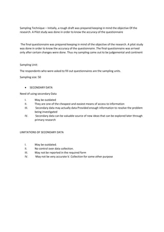 Sampling Technique – Initially, a rough draft was prepared keeping in mind the objective Of the
research. A Pilot study was done in order to know the accuracy of the questionnaire
The final questionnaire was prepared keeping in mind of the objective of the research. A pilot study
was done in order to know the accuracy of the questionnaire .The final questionnaire was arrived
only after certain changes were done. Thus my sampling came out to be judgemental and continent
Sampling Unit:
The respondents who were asked to fill out questionnaires are the sampling units.
Sampling size: 50
 SECONDARY DATA
Need of using secondary Data
I. May be outdated
II. They are one of the cheapest and easiest means of access to information
III. Secondary data may actually data Provided enough information to resolve the problem
being investigated
IV. Secondary data can be valuable source of new ideas that can be explored later through
primary research
LIMITATIONS OF SECONDARY DATA
I. May be outdated.
II. No control over data collection.
III. May not be reported in the required form
IV. May not be very accurate V. Collection for some other purpose
 
