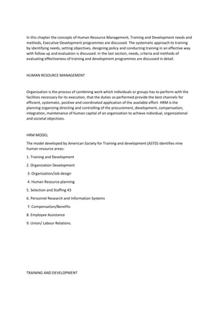 In this chapter the concepts of Human Resource Management, Training and Development needs and
methods, Executive Development programmes are discussed. The systematic approach to training
by identifying needs, setting objectives, designing policy and conducting training in an effective way
with follow up and evaluation is discussed. In the last section, needs, criteria and methods of
evaluating effectiveness of training and development programmes are discussed in detail.
HUMAN RESOURCE MANAGEMENT
Organization is the process of combining work which individuals or groups has to perform with the
facilities necessary for its execution, that the duties so performed provide the best channels for
efficient, systematic, positive and coordinated application of the available effort. HRM is the
planning organizing directing and controlling of the procurement, development, compensation,
integration, maintenance of human capital of an organization to achieve individual, organizational
and societal objectives.
HRM MODEL
The model developed by American Society for Training and development (ASTD) identifies nine
human resource areas:
1. Training and Development
2. Organization Development
3. Organization/Job design
4. Human Resource planning
5. Selection and Staffing 43
6. Personnel Research and Information Systems
7. Compensation/Benefits
8. Employee Assistance
9. Union/ Labour Relations.
TRAINING AND DEVELOPMENT
 