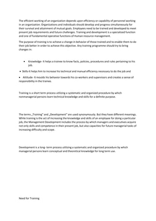 The efficient working of an organization depends upon efficiency or capability of personnel working
in an organization. Organizations and individuals should develop and progress simultaneously for
their survival and attainment of mutual goals. Employees need to be trained and developed to meet
present job requirements and future challenges. Training and development is a specialized function
and one of fundamental operative functions of Human resource management.
The purpose of training is to achieve a change in behavior of those trained and to enable them to do
their job better in order to achieve this objective. Any training programme should try to bring
changes in:
 Knowledge- It helps a trainee to know facts, policies, procedures and rules pertaining to his
job.
 Skills-It helps him to increase his technical and manual efficiency necessary to do the job and
 Attitude- It moulds his behavior towards his co-workers and supervisors and creates a sense of
responsibility in the trainee.
Training is a short term process utilizing a systematic and organized procedure by which
nonmanagerial persons learn technical knowledge and skills for a definite purpose.
The terms „Training‟ and „Development‟ are used synonymously. But they have different meanings.
While training is the act of increasing the knowledge and skills of an employee for doing a particular
job, the Management Development includes the process by which managers and executives acquire
not only skills and competence in their present job, but also capacities for future managerial tasks of
increasing difficulty and scope.
Development is a long- term process utilizing a systematic and organized procedure by which
managerial persons learn conceptual and theoretical knowledge for long term use.
Need for Training
 