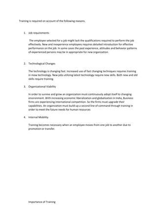Training is required on account of the following reasons.
1. Job requirements
The employee selected for a job might lack the qualifications required to perform the job
effectively. New and inexperience employees requires detailed introduction for effective
performance on the job. In some cases the past experience, attitudes and behavior patterns
of experienced persons may be in appropriate for new organization.
2. Technological Changes
The technology is changing fast. Increased use of fast changing techniques requires training
in mew technology. New jobs utilizing latest technology require new skills. Both new and old
skills require training.
3. Organizational Viability
In order to survive and grow an organization must continuously adopt itself to changing
environment. With increasing economic liberalization and globalization in India, Business
firms are experiencing international competition. So the firms must upgrade their
capabilities. An organization must build up a second line of command through training in
order to meet the future needs for human resources
4. Internal Mobility
Training becomes necessary when an employee moves from one job to another due to
promotion or transfer.
Importance of Training
 