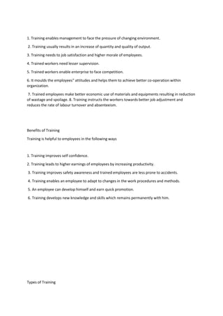 1. Training enables management to face the pressure of changing environment.
2. Training usually results in an increase of quantity and quality of output.
3. Training needs to job satisfaction and higher morale of employees.
4. Trained workers need lesser supervision.
5. Trained workers enable enterprise to face competition.
6. It moulds the employees‟ attitudes and helps them to achieve better co-operation within
organization.
7. Trained employees make better economic use of materials and equipments resulting in reduction
of wastage and spoilage. 8. Training instructs the workers towards better job adjustment and
reduces the rate of labour turnover and absenteeism.
Benefits of Training
Training is helpful to employees in the following ways
1. Training improves self confidence.
2. Training leads to higher earnings of employees by increasing productivity.
3. Training improves safety awareness and trained employees are less prone to accidents.
4. Training enables an employee to adapt to changes in the work procedures and methods.
5. An employee can develop himself and earn quick promotion.
6. Training develops new knowledge and skills which remains permanently with him.
Types of Training
 