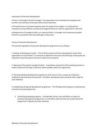 Importance of Executive Development
 There is a shortage of trained managers. The organization has to develop the employees and
maintain and inventory of executive skills to future demands.
 The performance of company depends upon the quality of its mangers. It is of paramount
importance to have effective and desired managerial talents to meet the organization‟s demand.
 Obsolescence of managerial skills is an important factor. A manager must continuously update
himself to successfully meet new challenges as they occur.
Process of Executive Development
The essential ingredients of executive development programmes are as follows.
1. Analysis of development needs: - First of all the present and future development needs of the
organization are ascertained. It is necessary to determine how many and what type of executives are
required to meet the present and future needs of the enterprise.
2. Appraisal of the present managerial talent: - A qualitative assessment of the existing executives is
made to determine the type of executive talent available within the organization.
3. Planning individual development programmes: Each one of us has a unique set of physical,
intellectual and emotional characteristics. Therefore, development plan should be tailor-made for
each individual.
4. Establishing training and development programme: - The HR department prepares comprehensive
and well conceived programmes.
5. Evaluating developing programs: - Considerable money, time and efforts are spent on
executive development programmes. It is therefore natural to find out to what extent the
programme‟s objective has been achieved.
Methods of Executive Development
 