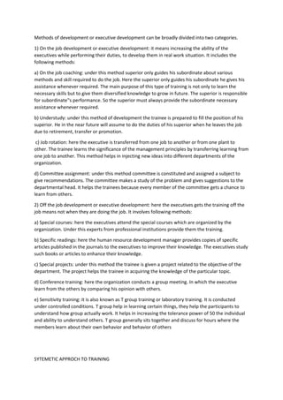 Methods of development or executive development can be broadly divided into two categories.
1) On the job development or executive development: it means increasing the ability of the
executives while performing their duties, to develop them in real work situation. It includes the
following methods:
a) On the job coaching: under this method superior only guides his subordinate about various
methods and skill required to do the job. Here the superior only guides his subordinate he gives his
assistance whenever required. The main purpose of this type of training is not only to learn the
necessary skills but to give them diversified knowledge to grow in future. The superior is responsible
for subordinate‟s performance. So the superior must always provide the subordinate necessary
assistance whenever required.
b) Understudy: under this method of development the trainee is prepared to fill the position of his
superior. He in the near future will assume to do the duties of his superior when he leaves the job
due to retirement, transfer or promotion.
c) Job rotation: here the executive is transferred from one job to another or from one plant to
other. The trainee learns the significance of the management principles by transferring learning from
one job to another. This method helps in injecting new ideas into different departments of the
organization.
d) Committee assignment: under this method committee is constituted and assigned a subject to
give recommendations. The committee makes a study of the problem and gives suggestions to the
departmental head. It helps the trainees because every member of the committee gets a chance to
learn from others.
2) Off the job development or executive development: here the executives gets the training off the
job means not when they are doing the job. It involves following methods:
a) Special courses: here the executives attend the special courses which are organized by the
organization. Under this experts from professional institutions provide them the training.
b) Specific readings: here the human resource development manager provides copies of specific
articles published in the journals to the executives to improve their knowledge. The executives study
such books or articles to enhance their knowledge.
c) Special projects: under this method the trainee is given a project related to the objective of the
department. The project helps the trainee in acquiring the knowledge of the particular topic.
d) Conference training: here the organization conducts a group meeting. In which the executive
learn from the others by comparing his opinion with others.
e) Sensitivity training: it is also known as T group training or laboratory training. It is conducted
under controlled conditions. T group help in learning certain things, they help the participants to
understand how group actually work. It helps in increasing the tolerance power of 50 the individual
and ability to understand others. T group generally sits together and discuss for hours where the
members learn about their own behavior and behavior of others
SYTEMETIC APPROCH TO TRAINING
 