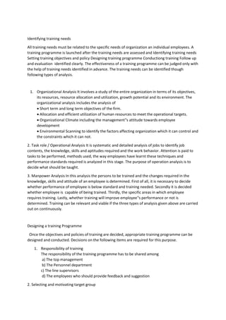 Identifying training needs
All training needs must be related to the specific needs of organization an individual employees. A
training programme is launched after the training needs are assessed and Identifying training needs
Setting training objectives and policy Designing training programme Conductiong training Follow up
and evaluation identified clearly. The effectiveness of a training programme can be judged only with
the help of training needs identified in advance. The training needs can be identified though
following types of analysis.
1. Organizational Analysis It involves a study of the entire organization in terms of its objectives,
its resources, resource allocation and utilization, growth potential and its environment. The
organizational analysis includes the analysis of
 Short term and long term objectives of the firm.
 Allocation and efficient utilization of human resources to meet the operational targets.
 Organizational Climate including the management‟s attitude towards employee
development
 Environmental Scanning to identify the factors affecting organization which it can control and
the constraints which it can not.
2. Task role / Operational Analysis It is systematic and detailed analysis of jobs to identify job
contents, the knowledge, skills and aptitudes required and the work behavior. Attention is paid to
tasks to be performed, methods used, the way employees have learnt these techniques and
performance standards required is analyzed in this stage. The purpose of operation analysis is to
decide what should be taught.
3. Manpower Analysis In this analysis the persons to be trained and the changes required in the
knowledge, skills and attitude of an employee is determined. First of all, it is necessary to decide
whether performance of employee is below standard and training needed. Secondly it is decided
whether employee is capable of being trained. Thirdly, the specific areas in which employee
requires training. Lastly, whether training will improve employee‟s performance or not is
determined. Training can be relevant and viable if the three types of analysis given above are carried
out on continuously.
Designing a training Programme
Once the objectives and policies of training are decided, appropriate training programme can be
designed and conducted. Decisions on the following items are required for this purpose.
1. Responsibility of training
The responsibility of the training programme has to be shared among
a) The top management
b) The Personnel department
c) The line supervisors
d) The employees who should provide feedback and suggestion
2. Selecting and motivating target group
 