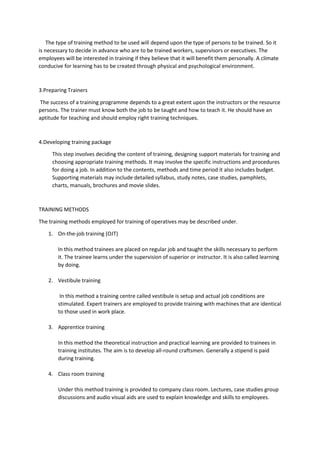 The type of training method to be used will depend upon the type of persons to be trained. So it
is necessary to decide in advance who are to be trained workers, supervisors or executives. The
employees will be interested in training if they believe that it will benefit them personally. A climate
conducive for learning has to be created through physical and psychological environment.
3.Preparing Trainers
The success of a training programme depends to a great extent upon the instructors or the resource
persons. The trainer must know both the job to be taught and how to teach it. He should have an
aptitude for teaching and should employ right training techniques.
4.Developing training package
This step involves deciding the content of training, designing support materials for training and
choosing appropriate training methods. It may involve the specific instructions and procedures
for doing a job. In addition to the contents, methods and time period it also includes budget.
Supporting materials may include detailed syllabus, study notes, case studies, pamphlets,
charts, manuals, brochures and movie slides.
TRAINING METHODS
The training methods employed for training of operatives may be described under.
1. On-the-job training (OJT)
In this method trainees are placed on regular job and taught the skills necessary to perform
it. The trainee learns under the supervision of superior or instructor. It is also called learning
by doing.
2. Vestibule training
In this method a training centre called vestibule is setup and actual job conditions are
stimulated. Expert trainers are employed to provide training with machines that are identical
to those used in work place.
3. Apprentice training
In this method the theoretical instruction and practical learning are provided to trainees in
training institutes. The aim is to develop all-round craftsmen. Generally a stipend is paid
during training.
4. Class room training
Under this method training is provided to company class room. Lectures, case studies group
discussions and audio visual aids are used to explain knowledge and skills to employees.
 