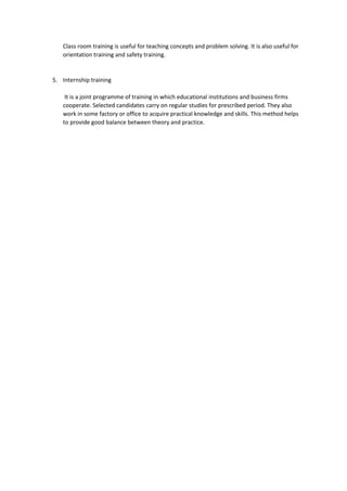 Class room training is useful for teaching concepts and problem solving. It is also useful for
orientation training and safety training.
5. Internship training
It is a joint programme of training in which educational institutions and business firms
cooperate. Selected candidates carry on regular studies for prescribed period. They also
work in some factory or office to acquire practical knowledge and skills. This method helps
to provide good balance between theory and practice.
 