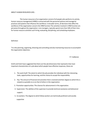 ABOUT HUMAN RESOURCES (HR) :
The human resources of an organization consist of all people who performs its activity
Human resource management (HRM) is concerned with the personnel policies and managerial
practices and systems that influence the workforce. In broader terms, all decisions that affect the
workforce of the organization concern the HRM function The activities involved in HRM function are
pervasive throughout the organization. Line managers, typically spend more than 50% of their time
for human resource activities such hiring, evaluating, disciplining, and scheduling employees.
Definition
“It is the planning, organizing, directing and controlling and also maintaining resources to accomplish
the organization objectives.
 P. Subbarao
Smith and Hulin have suggested that there are five job dimensions that represents that most
important characteristics of a job about which people have effective responses, these are
1. The work Itself: The extent to which the job provides the individual with the interesting
tasks, opportunities for learning, and the chance to accept the responsibility
2. Pay: The amount of financial remuneration that is received and their degree to which this is
viewed as quotable vis-à-vis that of others in the organization.
3. Promotion opportunities: The chances for advancement in the organization.
4. Supervision: The abilities of the supervisor to provide technical assistance and behavioral
support.
5. Co-workers: The degree to which fellow workers are technically proficient and socially
supportive
 