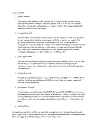 Features of HRM
1. People Oriented
This essential HRM feature is rather obvious. But, of course, humans are what human
resource management is all about. Therefore, people have to be the focus of successful
HRM. While managing their affairs at work is a given, excellent HR management considers
everything that surrounds us as people.
2. Employee Oriented
This vital HRM characteristic means making the lives of employees at work easy. It includes
not just managing them but also remaining accessible for all queries and support. The
quicker HR professionals understand that a business runs most efficiently when its
employees are happy, the better the outcome. An example where being employee-oriented
should be a must-have characteristic of HRM is when an employee is consistently late for
work. Then, it isn’t time to walk up to them and hand them a warning letter. Instead,
investigate what’s going on in their lives that you could help with.
3. Gives Opportunities
This characteristic of HRM could have a rather large scope. However, the focus of this HRM
feature should be to let employees know that there is room for career growth. HR
management teams must help employees set realistic, time-bound goals for their growth in
the organization.
4. Decision Oriented
Data gathering is relatively easy in today’s world. However, what gets done with that data is
essential. Therefore, a crucial feature of HRM is to crunch data and provide a wealth of
accurate, helpful information
5. Development Oriented
It is a vital, two-pronged characteristic of HRM. One aspect of this HRM feature is to ensure
the development of employees. Plan training schedules well in advance to meet current and
future growth requirements and ensure that the employees are meeting business demands.
An employee who is given knowledge naturally has more confidence in executing their job
better.
6. Individual Focus
Having a plan as a whole is vital for any team. But, equally important is to keep individual goals in
focus. A smart thing to do for smooth HRM is to take the time to meet individual employees and see
if they are happy. But, unfortunately, a survey doesn’t always cut it.
 