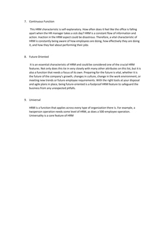 7. Continuous Function
This HRM characteristic is self-explanatory. How often does it feel like the office is falling
apart when the HR manager takes a sick day? HRM is a constant flow of information and
action. Inaction in the HRM aspect could be disastrous. Therefore, a vital characteristic of
HRM is constantly being aware of how employees are doing, how effectively they are doing
it, and how they feel about performing their jobs
8. Future Oriented
It is an essential characteristic of HRM and could be considered one of the crucial HRM
features. Not only does this tie in very closely with many other attributes on this list, but it is
also a function that needs a focus of its own. Preparing for the future is vital, whether it is
the future of the company’s growth, changes in culture, change in the work environment, or
meeting new trends or future employee requirements. With the right tools at your disposal
and agile plans in place, being future-oriented is a foolproof HRM feature to safeguard the
business from any unexpected pitfalls.
9. Universal
HRM is a function that applies across every type of organization there is. For example, a
twoperson operation needs some level of HRM, as does a 500-employee operation.
Universality is a core feature of HRM
 