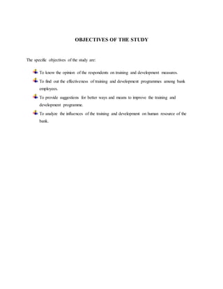 OBJECTIVES OF THE STUDY
The specific objectives of the study are:
To know the opinion of the respondents on training and development measures.
To find out the effectiveness of training and development programmes among bank
employees.
To provide suggestions for better ways and means to improve the training and
development programme.
To analyze the influences of the training and development on human resource of the
bank.
 