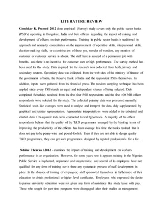 LITERATURE REVIEW
Gonchkar K. Pramod 2012 done empirical (Survey) study covers only the public sector banks
(PSB’s) operating in Bangalore, India and their officers regarding the impact of training and
development of officers on their performance. Training in public sector banks is traditional in
approach and normally concentrates on the improvement of operative skills, interpersonal skills,
decision-making skills, or a combination of these yes, wonder of wonders, any mention of
customer or customer service is absent. The staff here is assured of a permanent job with
benefits, and there is no incentive for customer care or high performance. The survey method has
been used for this study. Data required for the research was collected from both primary and
secondary sources. Secondary data was collected from the web sites of the ministry of finance of
the government of India, the Reserve Bank of India and the respondent PSBs themselves. In
addition, inputs were gathered from the financial press. The random sampling technique has been
applied since every PSB stands an equal and independent chance of being selected. Duly
completed Schedules received from the first four PSB respondents and the first 400 PSB officer
respondents were selected for the study. The collected primary data was processed manually.
Statistical tools like averages were used to analyse and interpret the data, duly supplemented by
graphical and tabular representation. Appropriate interpretations were added to the tabulated and
charted data. Chi-squared tests were conducted to test hypotheses. A majority of the officer
respondents believe that the quality of the T&D programmes arranged by the banking terms of
improving the productivity of the officers has been average It is time the banks realized that it
does not pay to be penny-wise and pound-foolish. Even if they are not able to design quality
T&D programmes, they can get such programmes designed by reputed professionals for a fee.
Ndulue Theresa I.2012 - examines the impact of training and development on workers
performance in an organization. However, for some years now it appears training in the Nigerian
Public Service is haphazard, unplanned and unsystematic, and several of its employees have not
qualified for any form of training nor is there any systematic process of staff development in
place. In the absence of training of employees; staff sponsored themselves in furtherance of their
education to obtain professional or higher level certificates. Employees who expressed the desire
to pursue university education were not given any form of assistance like study leave with pay.
Those who sought for part-time programs were disengaged after their studies as management
 