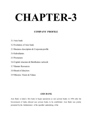 CHAPTER-3
COMPANY PROFILE
3.1 Axis bank
3.2 Evolution of Axis bank
3.3 Business description & Corporateprofile
3.4 Subsidiaries
3.5 Promoters
3.6 Capital structure & Distribution network
3.7 Human Resources
3.8 Board of directors
3.9 Mission, Vision & Values
AXIS BANK
Axis Bank is India’s first bank to begin operations as new private banks in 1994 after the
Government of India allowed new private banks to be established. Axis Bank was jointly
promoted by the Administrator of the specified undertaking of the
 