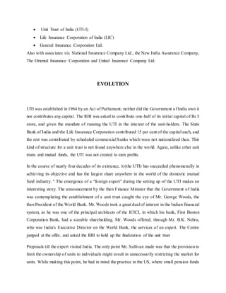  Unit Trust of India (UTI-I)
 Life Insurance Corporation of India (LIC)
 General Insurance Corporation Ltd.
Also with associates viz. National Insurance Company Ltd., the New India Assurance Company,
The Oriental Insurance Corporation and United Insurance Company Ltd.
EVOLUTION
UTI was established in 1964 by an Act of Parliament; neither did the Government of India own it
nor contributes any capital. The RBI was asked to contribute one-half of its initial capital of Rs 5
crore, and given the mandate of running the UTI in the interest of the unit-holders. The State
Bank of India and the Life Insurance Corporation contributed 15 per cent of the capital each, and
the rest was contributed by scheduled commercial banks which were not nationalized then. This
kind of structure for a unit trust is not found anywhere else in the world. Again, unlike other unit
trusts and mutual funds, the UTI was not created to earn profits.
In the course of nearly four decades of its existence, it (the UTI) has succeeded phenomenally in
achieving its objective and has the largest share anywhere in the world of the domestic mutual
fund industry. '' The emergence of a "foreign expert" during the setting up of the UTI makes an
interesting story. The announcement by the then Finance Minister that the Government of India
was contemplating the establishment of a unit trust caught the eye of Mr. George Woods, the
then President of the World Bank. Mr. Woods took a great deal of interest in the Indian financial
system, as he was one of the principal architects of the ICICI, in which his bank, First Boston
Corporation Bank, had a sizeable shareholding. Mr. Woods offered, through Mr. B.K. Nehru,
who was India's Executive Director on the World Bank, the services of an expert. The Centre
jumped at the offer, and asked the RBI to hold up the finalization of the unit trust
Proposals till the expert visited India. The only point Mr. Sullivan made was that the provision to
limit the ownership of units to individuals might result in unnecessarily restricting the market for
units. While making this point, he had in mind the practice in the US, where small pension funds
 