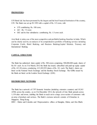PROMOTERS:
UTI Bank Ltd. has been promoted by the largest and the best Financial Institution of the country,
UTI. The Bank was set up IN 1993 with a capital of Rs. 115 crore, with
 UTI contributing Rs. 100 crore,
 LIC - Rs. 7.5 crore
 GIC and its four subsidiaries contributing Rs. 1.5 crore each.
Axis Bank is today one of the most competitive and profitable banking franchise in India. Which
can be clearly seen by an analysis of its comprehensive portfolio of banking services including
Corporate Credit, Retail Banking, and Business Banking,Capital Markets, Treasury and
International Banking.
CAPITAL STRUCTURE
The Bank has authorized share capital of Rs. 500 crores comprising 500,000,000 equity shares of
Rs.10/- each. As on 31st March, 2012 the Bank has issued, subscribed and paid-up equity capital
of Rs. 413.20 crores, constituting 413,203,952 shares of Rs. 10/- each. The Bank’s shares are
listed on the National Stock Exchange and the Bombay Stock Exchange. The GDRs issued by
the Bank are listed on the London Stock Exchange (LSE).
DISTRIBUTION NETWORK
The Bank has a network of 1787 domestic branches (including extension counters) and 10,363
ATMs across the country, as on 31st December 2012, the network of Axis Bank spreads across
1,139 cities and towns, enabling the Bank to reach out to a large cross-section of customers with
an array of products and services. The Bank’s overseas network consists of 4 branches in
Singapore, Hong Kong,
DIFC – Dubai and Colombo and 3 Representative offices at Shanghai, Dubai, and Abu Dhabi.
 