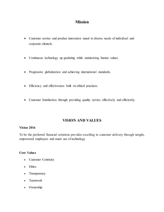 Mission
 Customer service and product innovation tuned to diverse needs of individual and
corporate clientele.
 Continuous technology up gradating while maintaining human values.
 Progressive globalization and achieving international standards.
 Efficiency and effectiveness built on ethical practices.
 Customer Satisfaction through providing quality service effectively and efficiently.
VISION AND VALUES
Vision 2016
To be the preferred financial solutions provider excelling in customer delivery through insight,
empowered employees and smart use of technology
Core Values
 Customer Centricity
 Ethics
 Transparency
 Teamwork
 Ownership
 