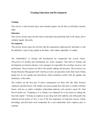 Training Education and Development
Training:
This activity is both focused upon, and evaluated against, the job that an individual currently
holds.
Education:
This activity focuses upon the jobs that an individual may potentially hold in the future, and is
evaluated against those jobs.
Development:
This activity focuses upon the activities that the organization employing the individual, or that
the individual is part of, may partake in the future, and is almost impossible to evaluate.
The "stakeholders" in training and development are categorized into several classes.
The sponsors of training and development are senior managers. The clients of training and
development are business planners. Line managers are responsible for coaching, resources, and
performance. The participants are those who actually undergo the processes. The facilitators are
Human Resource Management staff. And the providers are specialists in the field. Each of these
groups has its own agenda and motivations, which sometimes conflict with the agendas and
motivations of the others.
The conflicts are the best part of career consequences are those that take place between
employees and their bosses. The number one reason people leave their jobs is conflict with their
bosses. And yet, as author, workplace relationship authority, and executive coach, Dr. John
Hoover points out, "Tempting as it is, nobody ever enhanced his or her career by making the
boss look stupid." Training an employee to get along well with authority and with people who
entertain diverse points of view is one of the best guarantees of long-term success. Talent,
knowledge, and skill alone won't compensate for a sour relationship with a superior, peer, or
customer.
 