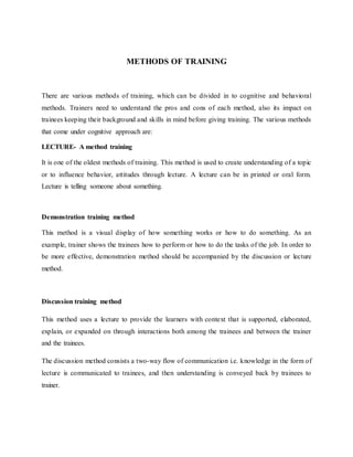 METHODS OF TRAINING
There are various methods of training, which can be divided in to cognitive and behavioral
methods. Trainers need to understand the pros and cons of each method, also its impact on
trainees keeping their background and skills in mind before giving training. The various methods
that come under cognitive approach are:
LECTURE- A method training
It is one of the oldest methods of training. This method is used to create understanding of a topic
or to influence behavior, attitudes through lecture. A lecture can be in printed or oral form.
Lecture is telling someone about something.
Demonstration training method
This method is a visual display of how something works or how to do something. As an
example, trainer shows the trainees how to perform or how to do the tasks of the job. In order to
be more effective, demonstration method should be accompanied by the discussion or lecture
method.
Discussion training method
This method uses a lecture to provide the learners with context that is supported, elaborated,
explain, or expanded on through interactions both among the trainees and between the trainer
and the trainees.
The discussion method consists a two-way flow of communication i.e. knowledge in the form of
lecture is communicated to trainees, and then understanding is conveyed back by trainees to
trainer.
 