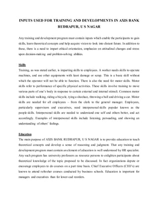 INPUTS USED FOR TRAINING AND DEVELOPMENTS IN AXIS BANK
RUDRAPUR, U S NAGAR
Any training and development program must contain inputs which enable the participants to gain
skills, learn theoretical concepts and help acquire vision to look into distant future. In addition to
these, there is a need to impart ethical orientation, emphasize on attitudinal changes and stress
upon decision-making and problem-solving abilities.
Skills
Training, as was stated earlier, is imparting skills to employees. A worker needs skills to operate
machines, and use other equipments with least damage or scrap. This is a basic skill without
which the operator will not be able to function. There is also the need for motor skills. Motor
skills refer to performance of specific physical activities. These skills involve training to move
various parts of one’s body in response to certain external and internal stimuli. Common motor
skills include walking, riding a bicycle, tying a shoelace, throwing a ball and driving a car. Motor
skills are needed for all employees – from the clerk to the general manager. Employees,
particularly supervisors and executives, need interpersonal skills popular known as the
people skills. Interpersonal skills are needed to understand one self and others better, and act
accordingly. Examples of interpersonal skills include listening, persuading, and showing an
understanding of others’ feelings.
Education
The main purpose of AXIS BANK RUDRAPUR, U S NAGAR is to provide education to teach
theoretical concepts and develop a sense of reasoning and judgment. That any training and
development program must contain an element of education is well understood by HR specialist.
Any such program has university professors as resource persons to enlighten participants about
theoretical knowledge of the topic proposed to be discussed. In fact organizations depute or
encourage employees to do courses on a part time basis. Chief Executive Officers (CEO’s) are
known to attend refresher courses conducted by business schools. Education is important for
managers and executives than for lower-cad reorders.
 