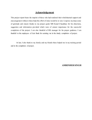 Acknowledgement
This project report bears the imprint of those who had rendered their wholehearted support and
encouragement without whose help this effort of mine would be in vain. I express my deep sense
of gratitude and sincere thanks to my project guide MR Kunal Chaudhary for his directions,
suggestion and information provided which were of utmost importance for the successful
completion of the project. I am also thankful of HR manager for his proper guidance. I am
thankful to the employees of Axis Bank for assisting me in the timely completion of project.
At last, I also thank to my family and my friends those helped me in my training period
and in the completion of project.
AMRINDER SINGH
 