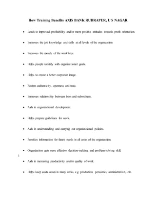 How Training Benefits AXIS BANK RUDRAPUR, U S NAGAR
 Leads to improved profitability and/or more positive attitudes towards profit orientation.
 Improves the job knowledge and skills at all levels of the organization
 Improves the morale of the workforce.
 Helps people identify with organizational goals.
 Helps to create a better corporate image.
 Fosters authenticity, openness and trust.
 Improves relationship between boss and subordinate.
 Aids in organizational development.
 Helps prepare guidelines for work.
 Aids in understanding and carrying out organizational policies.
 Provides information for future needs in all areas of the organization.
 Organization gets more effective decision-making and problem-solving skill.
l
 Aids in increasing productivity and/or quality of work.
 Helps keep costs down in many areas, e.g. production, personnel, administration, etc.
 
