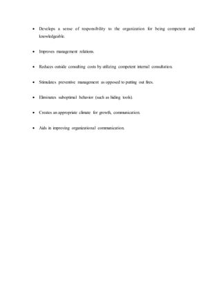  Develops a sense of responsibility to the organization for being competent and
knowledgeable.
 Improves management relations.
 Reduces outside consulting costs by utilizing competent internal consultation.
 Stimulates preventive management as opposed to putting out fires.
 Eliminates suboptimal behavior (such as hiding tools).
 Creates an appropriate climate for growth, communication.
 Aids in improving organizational communication.
 