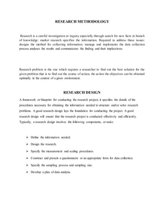 RESEARCH METHODOLOGY
Research is a careful investigation or inquiry especially through search for new facts in branch
of knowledge: market research specifies the information. Required to address these issues:
designs the method for collecting information: manage and implements the data collection
process analyses the results and communicates the finding and their implications.
Research problem is the one which requires a researcher to find out the best solution for the
given problem that is to find out the course of action, the action the objectives can be obtained
optimally in the context of a given environment.
RESEARCH DESIGN
A framework or blueprint for conducting the research project, it specifies the details of the
procedures necessary for obtaining the information needed to structure and/or solve research
problems. A good research design lays the foundation for conducting the project. A good
research design will ensure that the research project is conducted effectively and efficiently.
Typically, a research design involves the following components, or tasks:
 Define the information needed.
 Design the research.
 Specify the measurement and scaling procedures.
 Construct and present a questionnaire or an appropriate form for data collection.
 Specify the sampling process and sampling size.
 Develop a plan of data analysis.
 