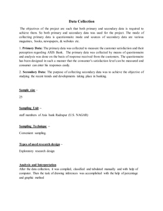 Data Collection
The objectives of the project are such that both primary and secondary data is required to
achieve them. So both primary and secondary data was used for the project. The mode of
collecting primary data is questionnaire mode and sources of secondary data are various
magazines, books, newspapers, & websites etc.
1. Primary Data: The primary data was collected to measure the customer satisfaction and their
perception regarding AXIS Bank. The primary data was collected by means of questionnaire
and analysis was done on the basis of response received from the customers. The questionnaire
has been designed in such a manner that the consumer’s satisfaction level can be measured and
consumer can enter his responses easily.
2. Secondary Data: The purpose of collecting secondary data was to achieve the objective of
studying the recent trends and developments taking place in banking.
Sample size –
25
Sampling Unit –
staff members of Axis bank Rudrapur (U.S. NAGAR)
Sampling Technique –
Convenient sampling.
Types of used research design –
Exploratory research design
Analysis and Interpretation
After the data collection, it was compiled, classified and tabulated manually and with help of
computer. Then the task of drawing inferences was accomplished with the help of percentage
and graphic method
 