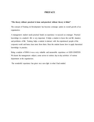 PREFACE
“The theory without practical is lame and practical without theory is blind.”
The concept of Training & Development has become a strategic option in overall growth of an
organisation.
A management student needs practical hands on experience to succeed as a manager. Practical
knowledge in a student’s life is very important. It helps a student to know the real life situation
and problems of life. Training helps a student to interact with the experienced people of the
corporate world and hence lean more from them. Here the student learns how to apply theoretical
knowledge in practice.
Being a student of MBA it was a very valuable and memorable experience at AXIS LIMITED.
We learnt the management subject, came across to various day to day activities of various
department in the organization.
The wonderful experience has given me a new light to what I had studied.
 