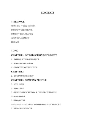 CONTENTS
TITLE PAGE
TO WHOM IT MAY COCERN
COMPANY CERTIFICATE
STUDENT DECLARATION
ACKNOWLEGEMENT
PREFACE
TOPIC
CHAPTER 1- INTRODUCTION OF PROJECT
1.1 INTRODUCTION OF PROJECT
1.2 SCOPE OF THE STUDY
1.3 OBJECTIVE OF THE STUDY
CHAPTER 2-
2.1 LITERATUREVREVIEW
CHAPTER 3- COMPANYPROFILE
3.1 AXIS BANK
3.2 EVOLUTION
3.3 BUSINESS DESCRIPTION & CORPORATE PROFILE
3.4 SUBSIDIRIES
3.5 PROMOTERS
3.6 CAPITAL STRUCTURE AND DISTRIBUTION NETWORK
3.7 HUMAN RESOURCES
 
