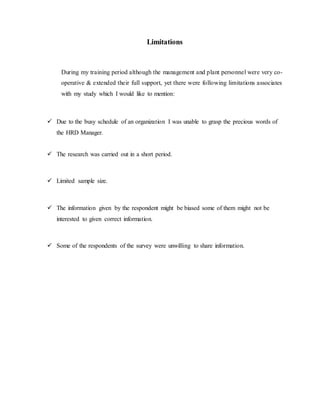 Limitations
During my training period although the management and plant personnel were very co-
operative & extended their full support, yet there were following limitations associates
with my study which I would like to mention:
 Due to the busy schedule of an organization I was unable to grasp the precious words of
the HRD Manager.
 The research was carried out in a short period.
 Limited sample size.
 The information given by the respondent might be biased some of them might not be
interested to given correct information.
 Some of the respondents of the survey were unwilling to share information.
 