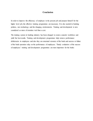 Conclusion
In order to improve the efficiency of employee in the present job and prepare himself for the
higher level job, the effective training programmes are necessary. It is also needed to banking
policies, new technology and the changing environments. Training and development is now
considered as more of retention tool than a cost.
The training system in banking industry has been changed to create a smarter workforce and
yield the best results. Training and development programmes help remove performance
deficiencies in employees and also they are esteemed resource of the bank and success or failure
of the bank operation relay on the performance of employees. Timely evaluation of the success
of employees’ training and development programmes are most important for the banks
 