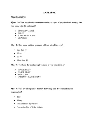 ANNEXURE
Questionnaire:
Ques 1) - Your organization considers training as a part of organizational strategy. Do
you agree with this statement?
 STRONGLY AGREE
 AGREE
 SOME WHAT AGREE
 DISAGREE
Ques 2)- How many training programs will you attend in a year?
 Less than 10
 10-20
 20-40
 More than- 40
Ques 3)- To whom the training is given more in your organization?
 SENIOR STAFF
 JUNIOR STAFF
 NEW STAFF
 BASED ON REQUIRTMENT
Ques 4)- what are all important barriers to training and development in your
organization?
 Time
 Money
 Lack of interest by the staff
 Non-availability of skilled trainers
 