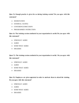 Ques 5)- Enough practice is given for us during training session? Do you agree with this
statement?
 JOB ROTATION
 EXTERNAL RATING
 CONFERENCE/DISCUSION
 PROGRAMMED INSTRUCTION
Ques 6)- The training session conducted in your organization is useful. Do you agree with
this statement?
 STRONGLY AGREE
 AGREE
 SOME WHAT AGREE
 DISAGREE
Quest 7)- The training session conducted in your organization is useful. Do you agree with
this statement?
 STRONGLY AGREE
 AGREE
 SOME WHAT AGREE
 DISAGREE
Ques 8)- Employees are given appraisal in order to motivate them to attend the training.
Do you agree with this statement?
 STRONGLY AGREE
 AGREE
 SOME WHAT AGREE
 DISAGREE
 